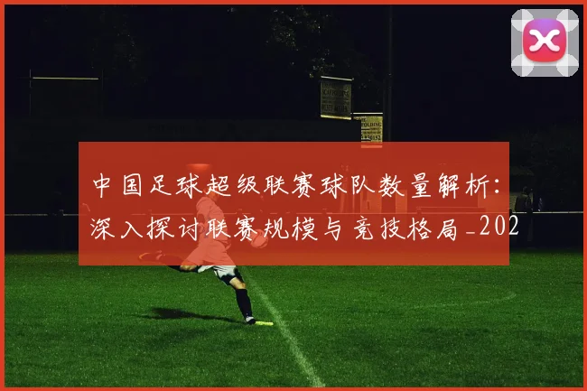 中国足球超级联赛球队数量解析：深入探讨联赛规模与竞技格局_20260610190321