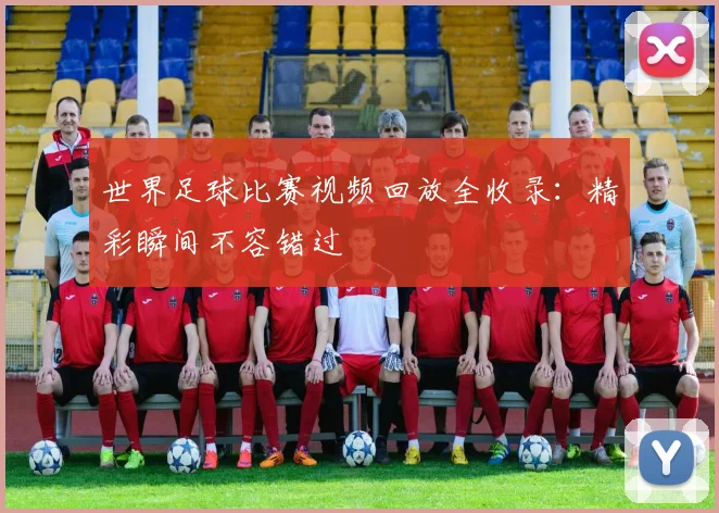 世界足球比赛视频回放全收录：精彩瞬间不容错过