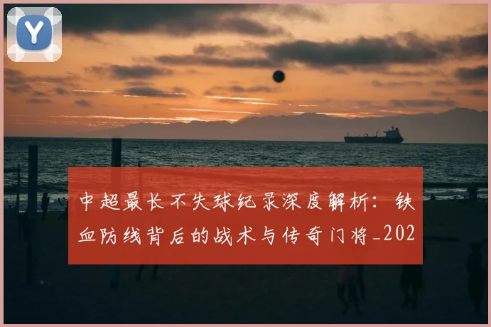 中超最长不失球纪录深度解析:铁血防线背后的战术与传奇门将_20260610190424