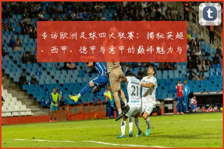 专访欧洲足球四大联赛:揭秘英超、西甲、德甲与意甲的巅峰魅力与商业帝国