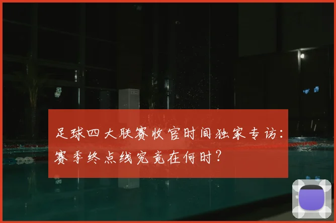 足球四大联赛收官时间独家专访：赛季终点线究竟在何时？