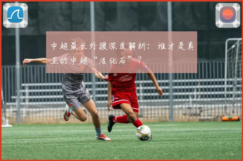 中超最长外援深度解析:谁才是真正的中超“活化石”?