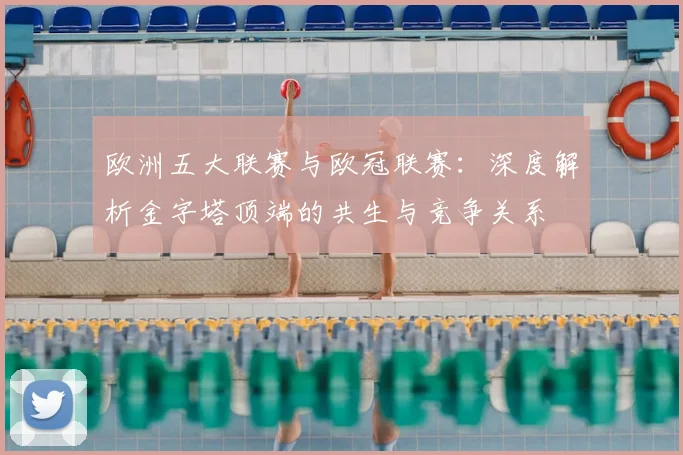 欧洲五大联赛与欧冠联赛:深度解析金字塔顶端的共生与竞争关系