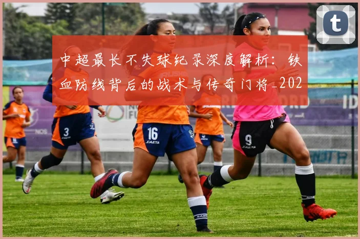 中超最长不失球纪录深度解析：铁血防线背后的战术与传奇门将_20260610190424